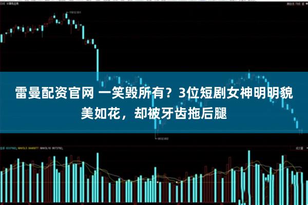 雷曼配资官网 一笑毁所有？3位短剧女神明明貌美如花，却被牙齿拖后腿