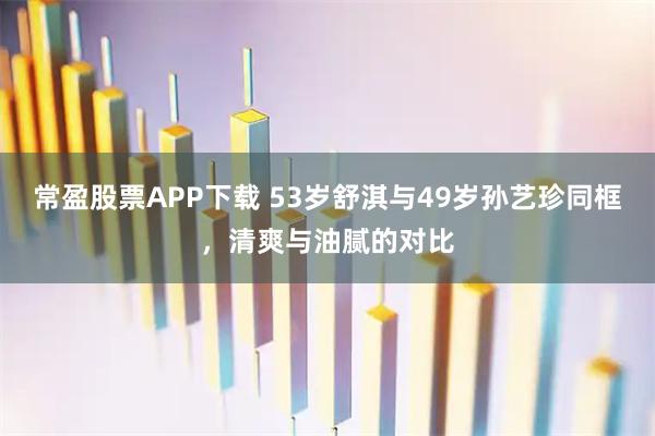 常盈股票APP下载 53岁舒淇与49岁孙艺珍同框，清爽与油腻的对比