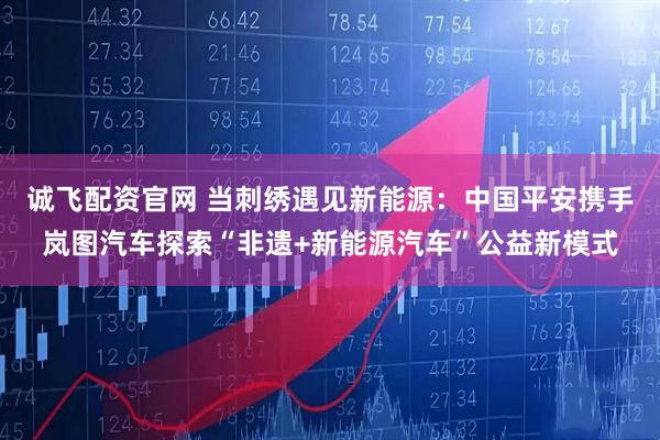 诚飞配资官网 当刺绣遇见新能源：中国平安携手岚图汽车探索“非遗+新能源汽车”公益新模式