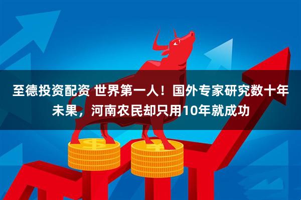 至德投资配资 世界第一人！国外专家研究数十年未果，河南农民却只用10年就成功