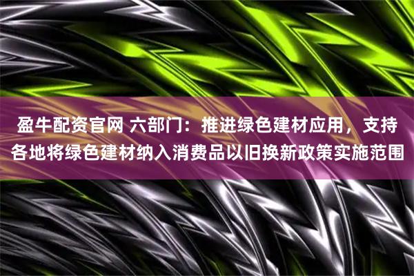 盈牛配资官网 六部门：推进绿色建材应用，支持各地将绿色建材纳入消费品以旧换新政策实施范围
