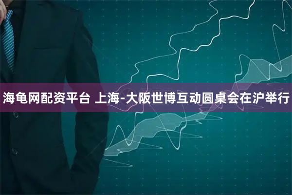 海龟网配资平台 上海-大阪世博互动圆桌会在沪举行