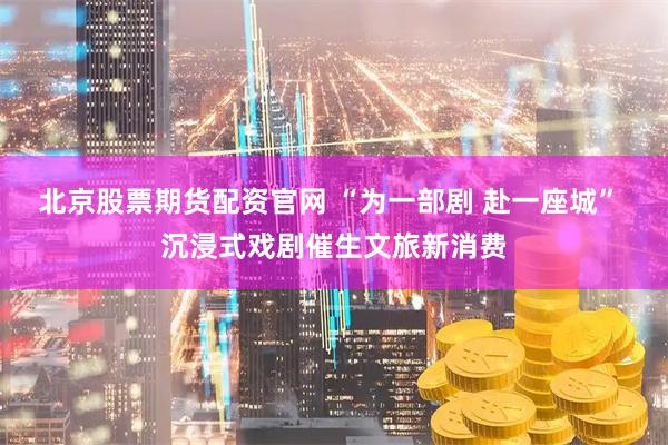 北京股票期货配资官网 “为一部剧 赴一座城” 沉浸式戏剧催生文旅新消费