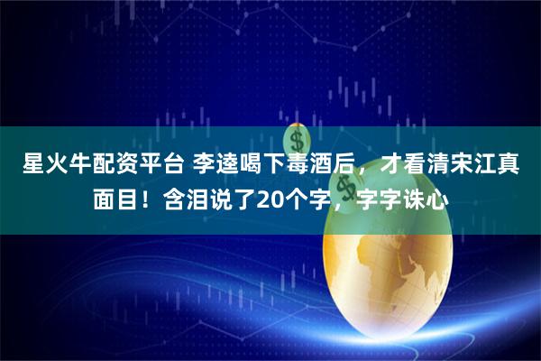 星火牛配资平台 李逵喝下毒酒后，才看清宋江真面目！含泪说了20个字，字字诛心