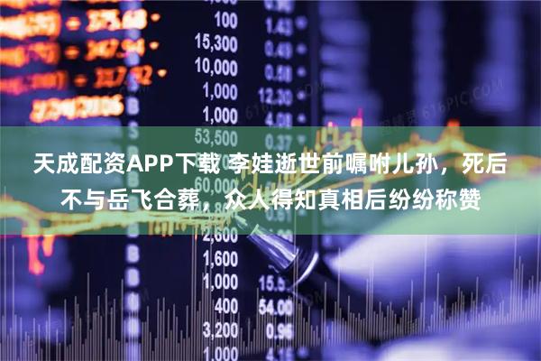 天成配资APP下载 李娃逝世前嘱咐儿孙，死后不与岳飞合葬，众人得知真相后纷纷称赞