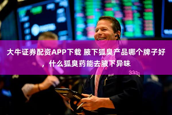 大牛证券配资APP下载 腋下狐臭产品哪个牌子好，什么狐臭药能去腋下异味