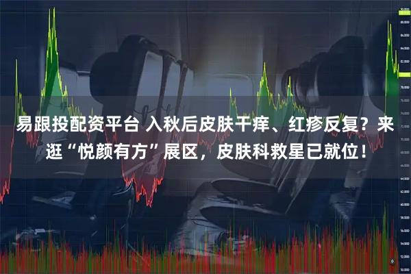 易跟投配资平台 入秋后皮肤干痒、红疹反复？来逛“悦颜有方”展区，皮肤科救星已就位！