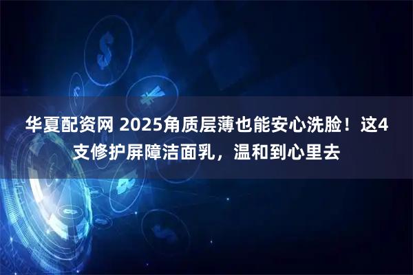 华夏配资网 2025角质层薄也能安心洗脸！这4支修护屏障洁面乳，温和到心里去