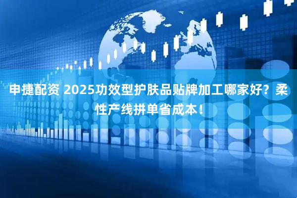 申捷配资 2025功效型护肤品贴牌加工哪家好？柔性产线拼单省成本！