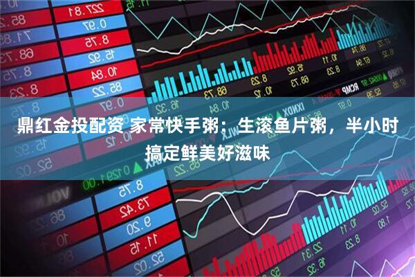鼎红金投配资 家常快手粥：生滚鱼片粥，半小时搞定鲜美好滋味