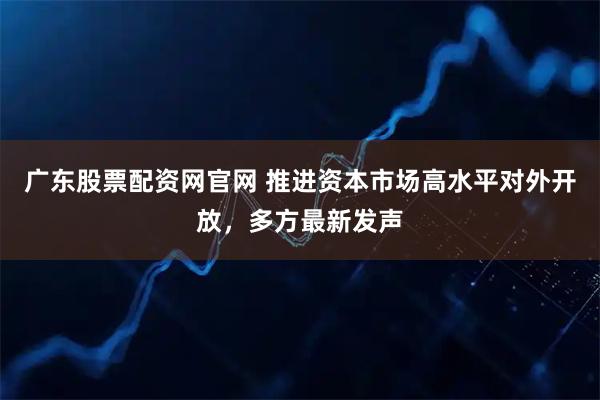 广东股票配资网官网 推进资本市场高水平对外开放，多方最新发声