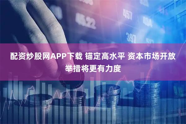 配资炒股网APP下载 锚定高水平 资本市场开放举措将更有力度