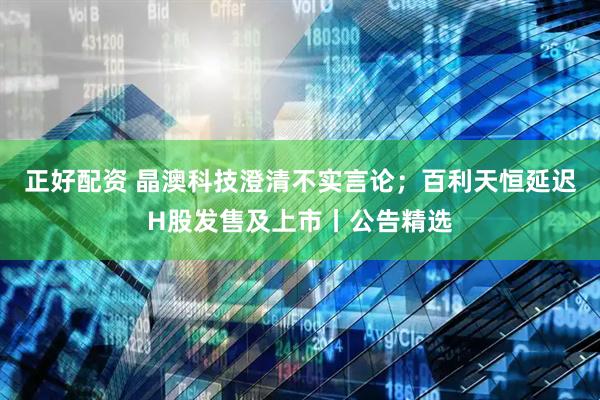 正好配资 晶澳科技澄清不实言论；百利天恒延迟H股发售及上市丨公告精选