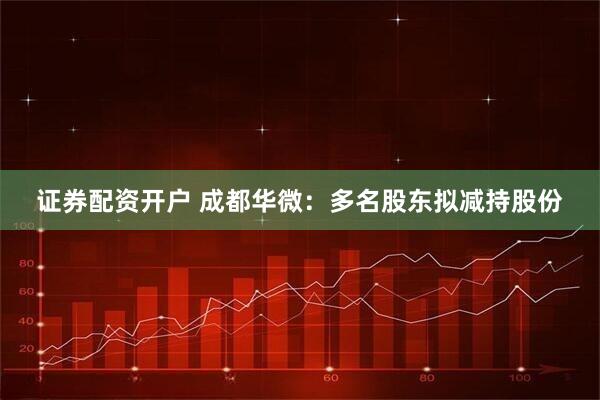 证券配资开户 成都华微：多名股东拟减持股份