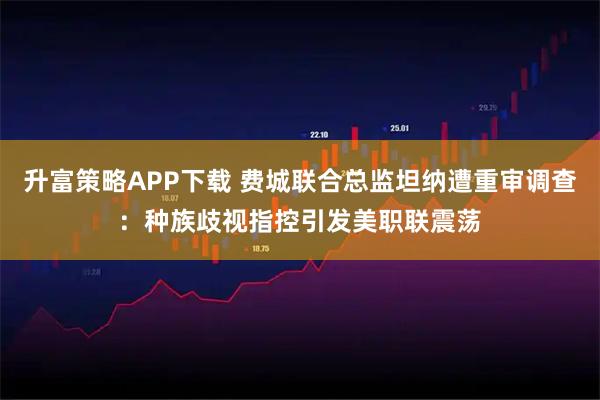 升富策略APP下载 费城联合总监坦纳遭重审调查：种族歧视指控引发美职联震荡