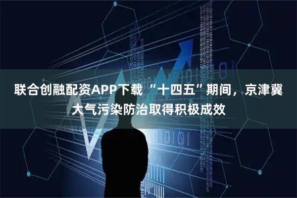 联合创融配资APP下载 “十四五”期间，京津冀大气污染防治取得积极成效