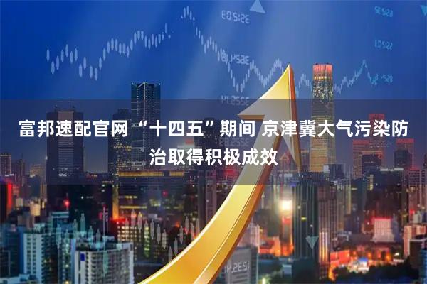 富邦速配官网 “十四五”期间 京津冀大气污染防治取得积极成效