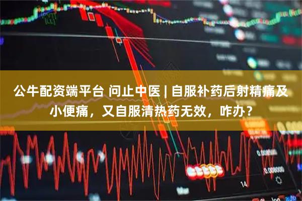 公牛配资端平台 问止中医 | 自服补药后射精痛及小便痛，又自服清热药无效，咋办？