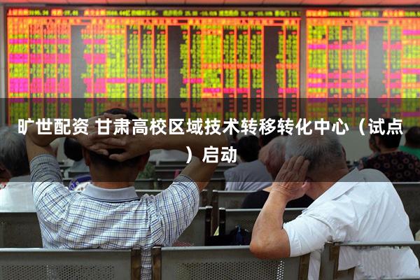 旷世配资 甘肃高校区域技术转移转化中心（试点）启动