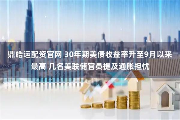 鼎皓运配资官网 30年期美债收益率升至9月以来最高 几名美联储官员提及通胀担忧