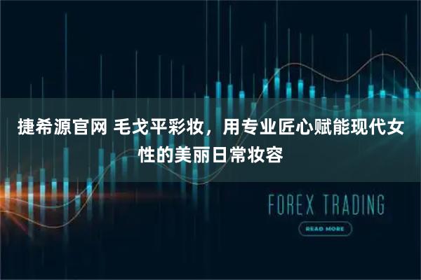 捷希源官网 毛戈平彩妆，用专业匠心赋能现代女性的美丽日常妆容