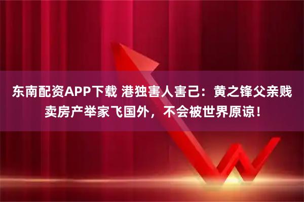 东南配资APP下载 港独害人害己：黄之锋父亲贱卖房产举家飞国外，不会被世界原谅！