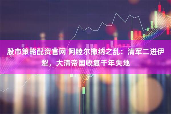 股市策略配资官网 阿睦尔撒纳之乱：清军二进伊犁，大清帝国收复千年失地