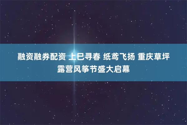 融资融券配资 上巳寻春 纸鸢飞扬 重庆草坪露营风筝节盛大启幕