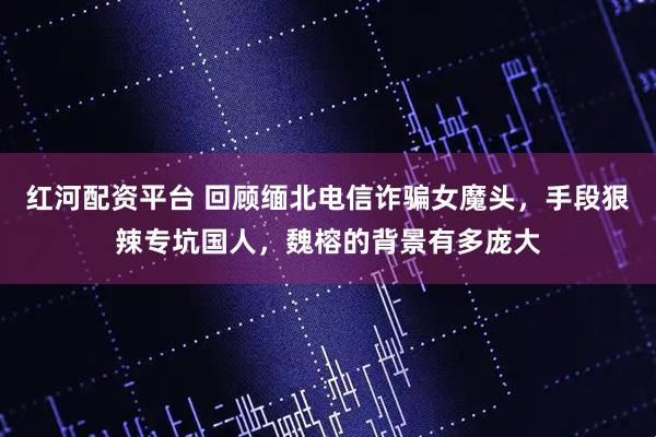 红河配资平台 回顾缅北电信诈骗女魔头，手段狠辣专坑国人，魏榕的背景有多庞大
