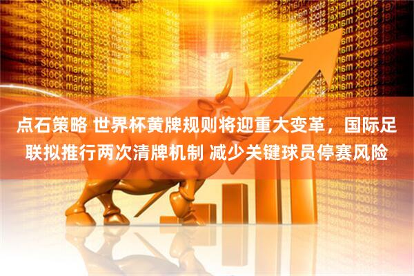 点石策略 世界杯黄牌规则将迎重大变革，国际足联拟推行两次清牌机制 减少关键球员停赛风险