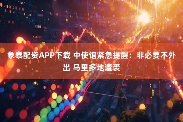 象泰配资APP下载 中使馆紧急提醒：非必要不外出 马里多地遭袭