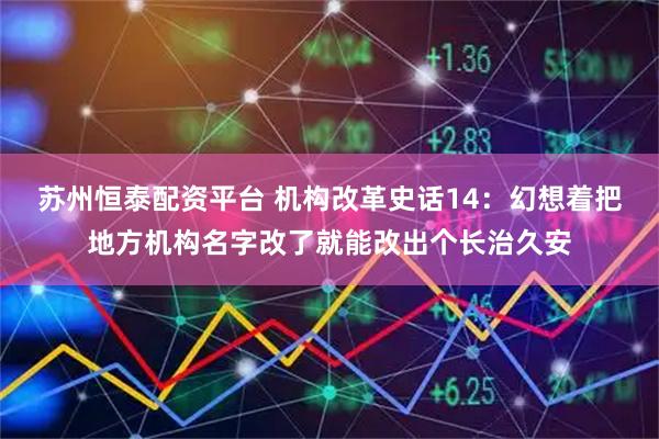 苏州恒泰配资平台 机构改革史话14：幻想着把地方机构名字改了就能改出个长治久安